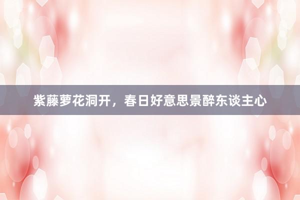 紫藤萝花洞开，春日好意思景醉东谈主心